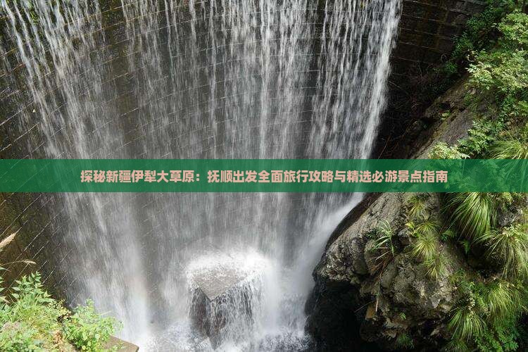 探秘新疆伊犁大草原：抚顺出发全面旅行攻略与精选必游景点指南
