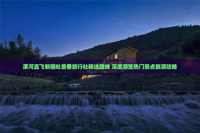 漯河直飞新疆吐鲁番旅行社精选路线 深度游览热门景点旅游攻略