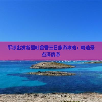 平凉出发新疆吐鲁番三日旅游攻略：精选景点深度游