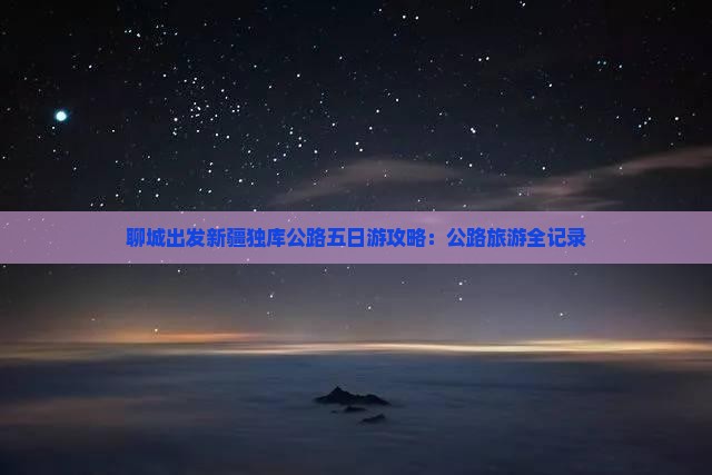 聊城出发新疆独库公路五日游攻略：公路旅游全记录