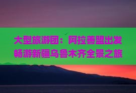 大型旅游团：阿拉善盟出发畅游新疆乌鲁木齐全景之旅