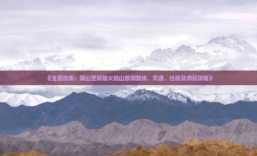 《全面指南：鞍山至新疆火焰山旅游路线、交通、住宿及游玩攻略》