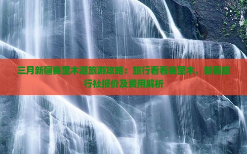 三月新疆赛里木湖旅游攻略：旅行看看赛里木，新疆旅行社报价及费用解析