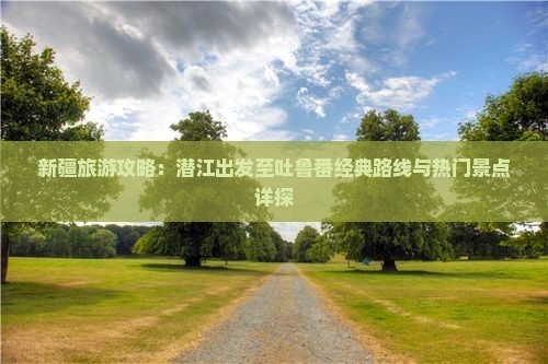 新疆旅游攻略：潜江出发至吐鲁番经典路线与热门景点详探