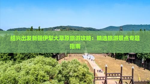 绍兴出发新疆伊犁大草原旅游攻略：精选旅游景点专题指南