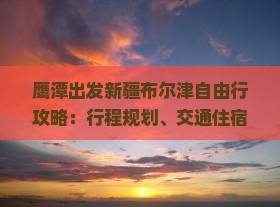 鹰潭出发新疆布尔津自由行攻略：行程规划、交通住宿、美食景点全攻略