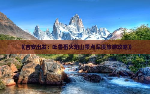 《吉安出发：吐鲁番火焰山景点深度旅游攻略》