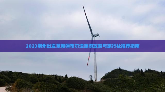 2023荆州出发至新疆布尔津旅游攻略与旅行社推荐指南