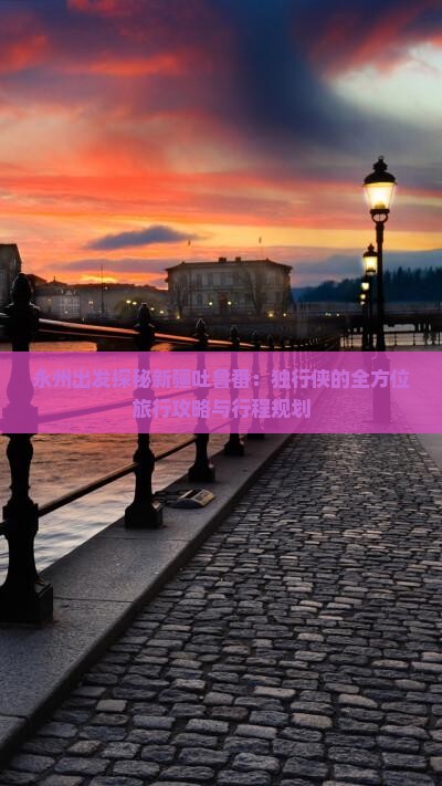 永州出发探秘新疆吐鲁番：独行侠的全方位旅行攻略与行程规划
