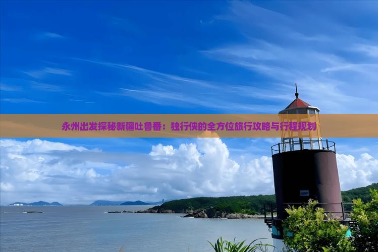永州出发探秘新疆吐鲁番：独行侠的全方位旅行攻略与行程规划