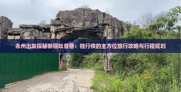 永州出发探秘新疆吐鲁番：独行侠的全方位旅行攻略与行程规划