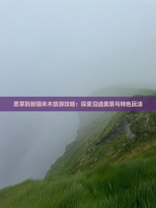 思茅到新疆禾木旅游攻略：探索沿途美景与特色玩法