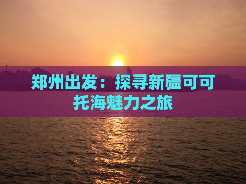 郑州出发：探寻新疆可可托海魅力之旅