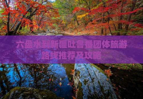 六盘水到新疆吐鲁番团体旅游路线推荐及攻略
