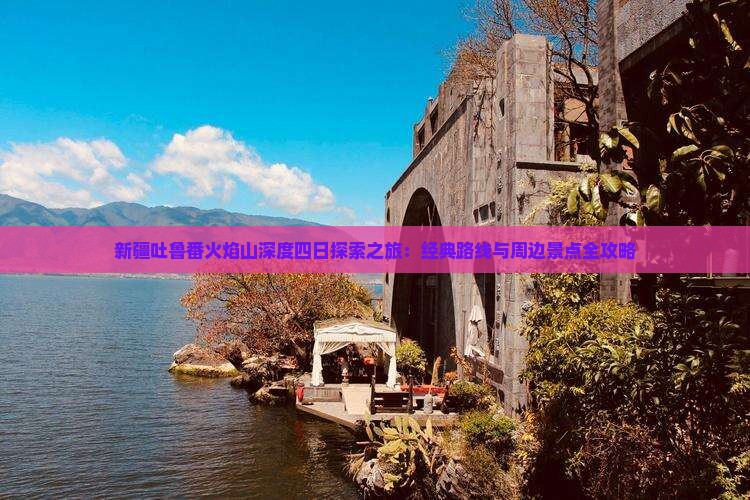 新疆吐鲁番火焰山深度四日探索之旅：经典路线与周边景点全攻略