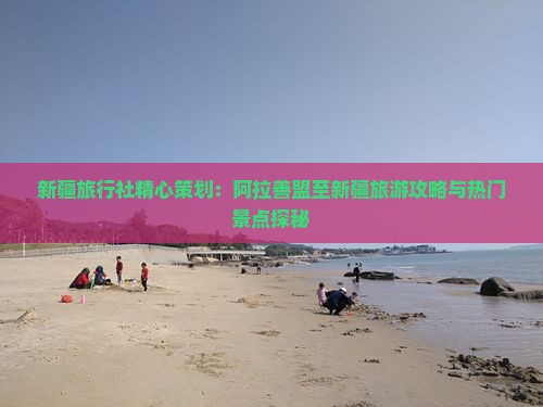 新疆旅行社精心策划：阿拉善盟至新疆旅游攻略与热门景点探秘