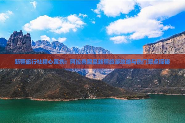 新疆旅行社精心策划：阿拉善盟至新疆旅游攻略与热门景点探秘