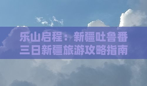 乐山启程：新疆吐鲁番三日新疆旅游攻略指南