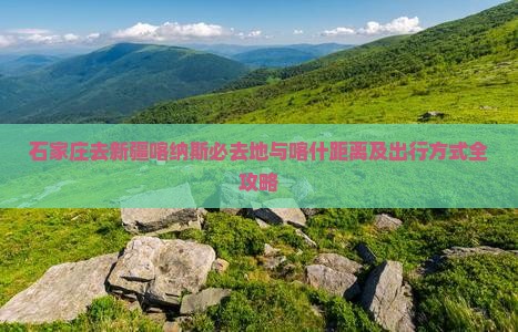 石家庄去新疆喀纳斯必去地与喀什距离及出行方式全攻略