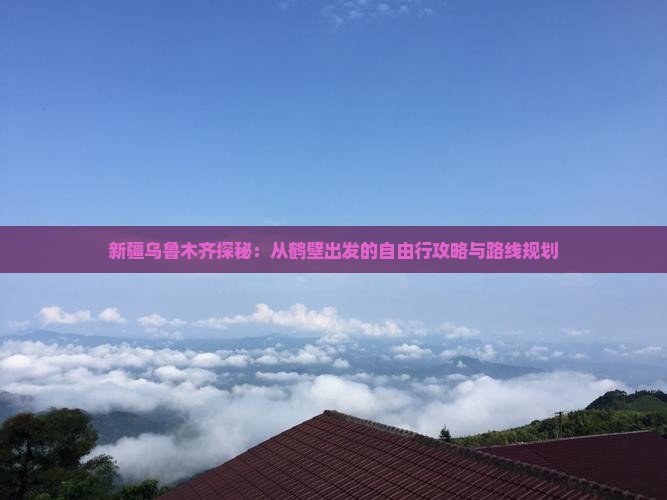 新疆乌鲁木齐探秘：从鹤壁出发的自由行攻略与路线规划