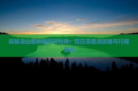 探秘凉山至新疆可可托海:四日深度游攻略与行程安排 探秘凉山至新疆可可托海:四日深度游攻略与行程安排