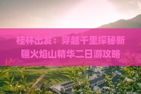 桂林出发：穿越千里探秘新疆火焰山精华二日游攻略
