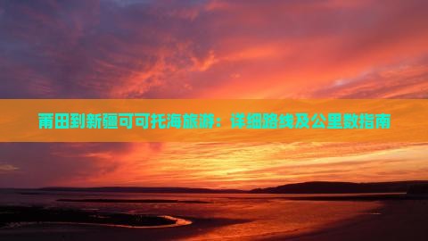莆田到新疆可可托海旅游：详细路线及公里数指南