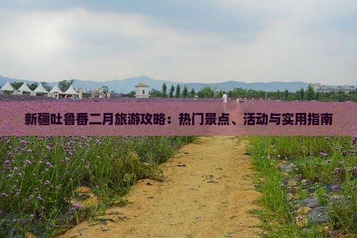 新疆吐鲁番二月旅游攻略：热门景点、活动与实用指南