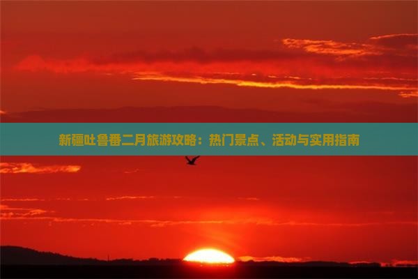 新疆吐鲁番二月旅游攻略：热门景点、活动与实用指南