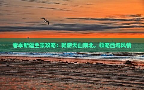春季新疆全景攻略：畅游天山南北，领略西域风情