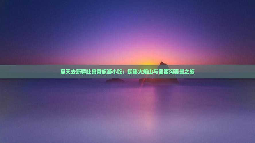 夏天去新疆吐鲁番旅游小吃：探秘火焰山与葡萄沟美景之旅