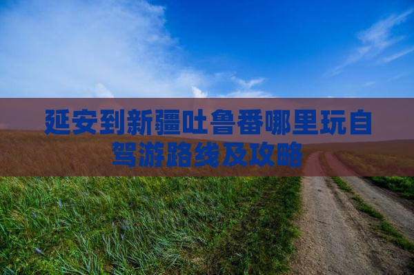 延安到新疆吐鲁番哪里玩自驾游路线及攻略