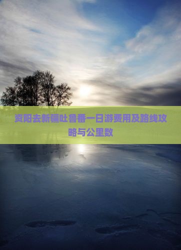 资阳去新疆吐鲁番一日游费用及路线攻略与公里数