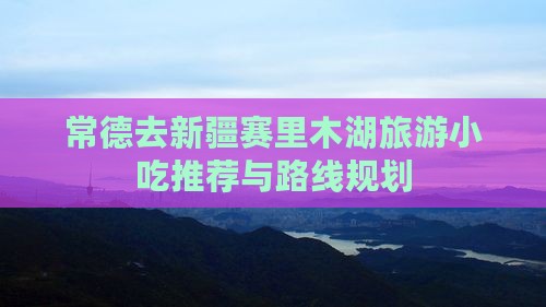 常德去新疆赛里木湖旅游小吃推荐与路线规划