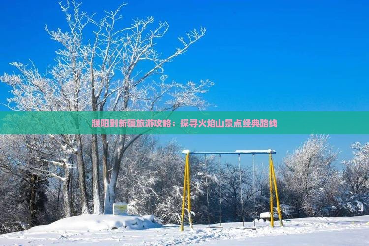 濮阳到新疆旅游攻略：探寻火焰山景点经典路线