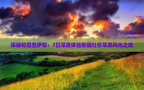 探秘和田至伊犁：7日深度体验新疆壮丽草原风光之旅