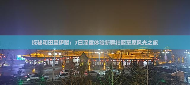 探秘和田至伊犁：7日深度体验新疆壮丽草原风光之旅