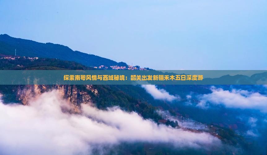 探索南粤风情与西域秘境：韶关出发新疆禾木五日深度游