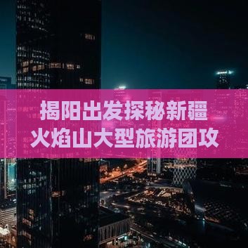 揭阳出发探秘新疆火焰山大型旅游团攻略全览