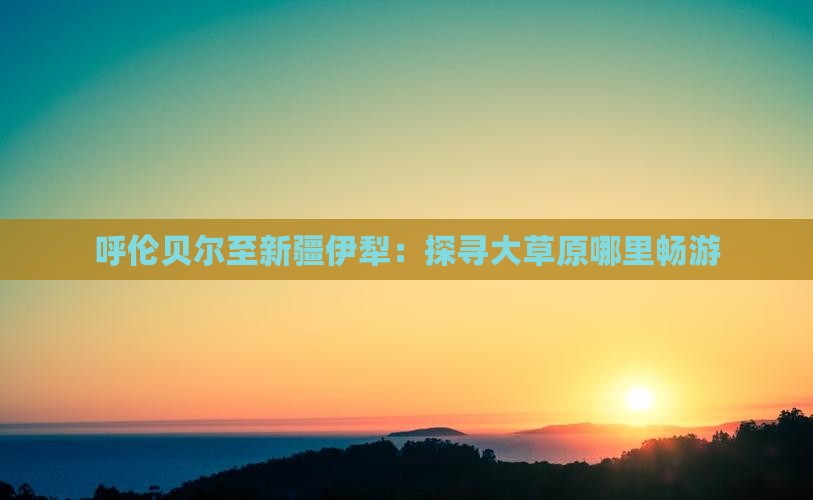 呼伦贝尔至新疆伊犁：探寻大草原哪里畅游