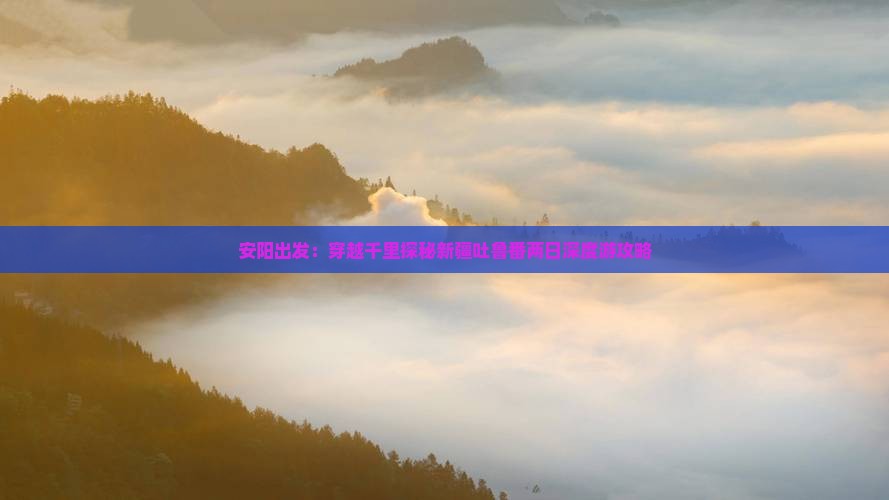 安阳出发：穿越千里探秘新疆吐鲁番两日深度游攻略