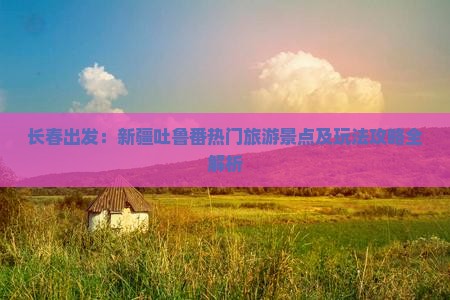 长春出发：新疆吐鲁番热门旅游景点及玩法攻略全解析