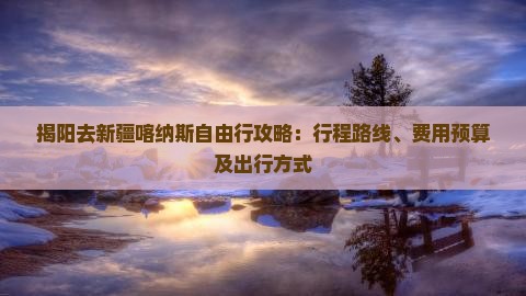 揭阳去新疆喀纳斯自由行攻略：行程路线、费用预算及出行方式
