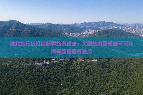 淮北旅行社打造新疆旅游攻略：大型旅游团畅游可可托海等新疆著名景点