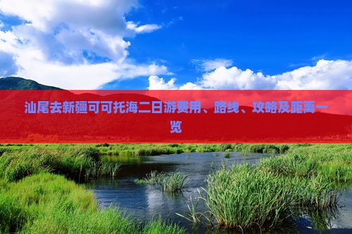 汕尾去新疆可可托海二日游费用、路线、攻略及距离一览