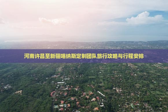 河南许昌至新疆喀纳斯定制团队旅行攻略与行程安排