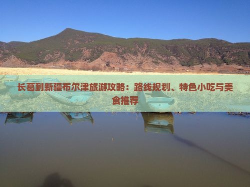 长葛到新疆布尔津旅游攻略：路线规划、特色小吃与美食推荐
