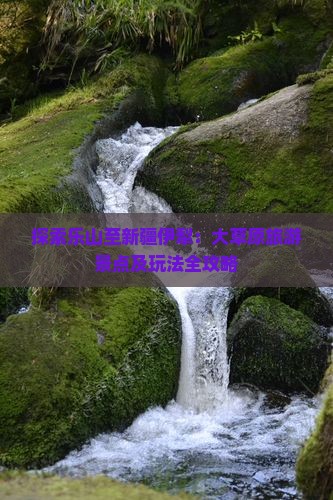 探索乐山至新疆伊犁：大草原旅游景点及玩法全攻略