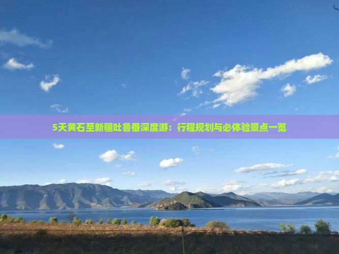 5天黄石至新疆吐鲁番深度游：行程规划与必体验景点一览