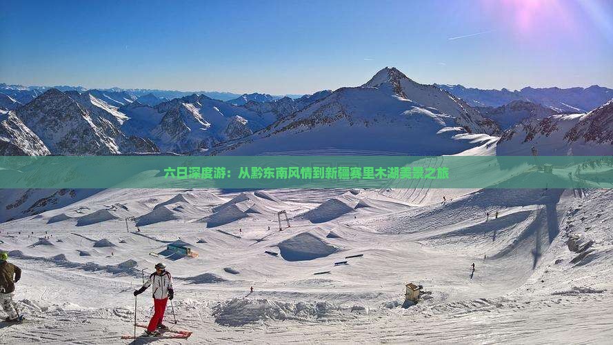 六日深度游：从黔东南风情到新疆赛里木湖美景之旅